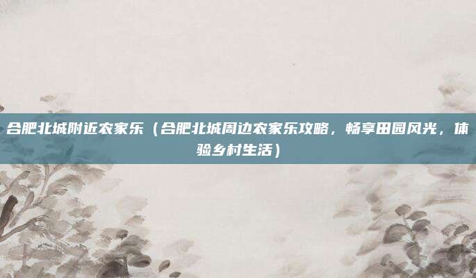 合肥北城附近农家乐(合肥北城周边农家乐攻略,畅享田园风光,体验乡村生活)