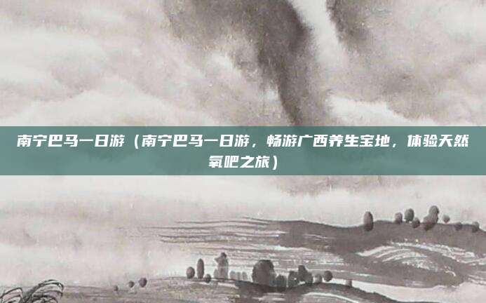 南宁巴马一日游(南宁巴马一日游,畅游广西养生宝地,体验天然氧吧之旅)