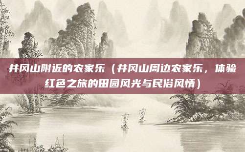 井冈山附近的农家乐（井冈山周边农家乐，体验红色之旅的田园风光与民俗风情）