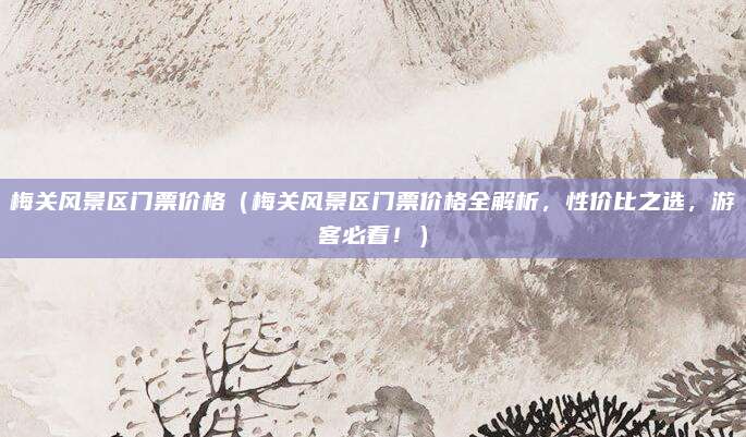 梅关风景区门票价格（梅关风景区门票价格全解析，性价比之选，游客必看！）