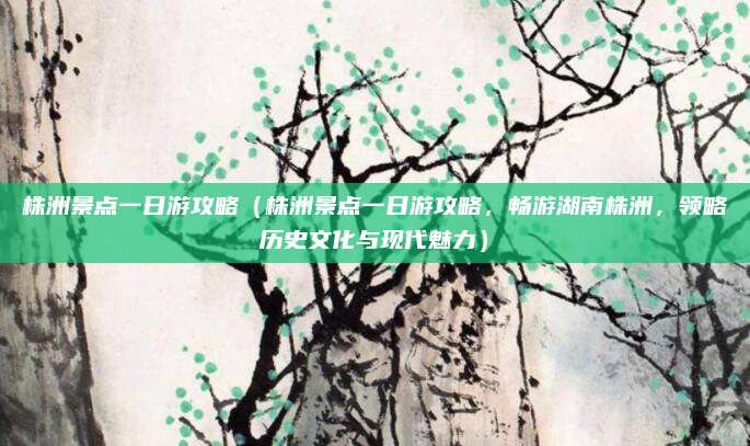 株洲景点一日游攻略（株洲景点一日游攻略，畅游湖南株洲，领略历史文化与现代魅力）