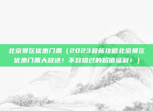 北京景区优惠门票(2023最新攻略北京景区优惠门票大放送!不容错过的超值福利!)