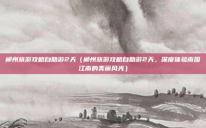 郴州旅游攻略自助游2天(郴州旅游攻略自助游2天,深度体验南国江南的美丽风光)