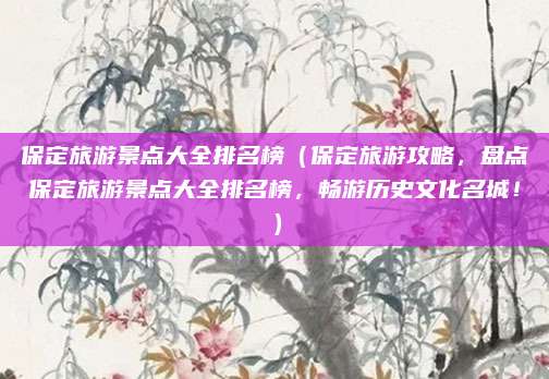 保定旅游景点大全排名榜(保定旅游攻略,盘点保定旅游景点大全排名榜,畅游历史文化名城!)
