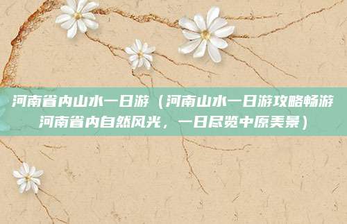 河南省内山水一日游(河南山水一日游攻略畅游河南省内自然风光,一日尽览中原美景)