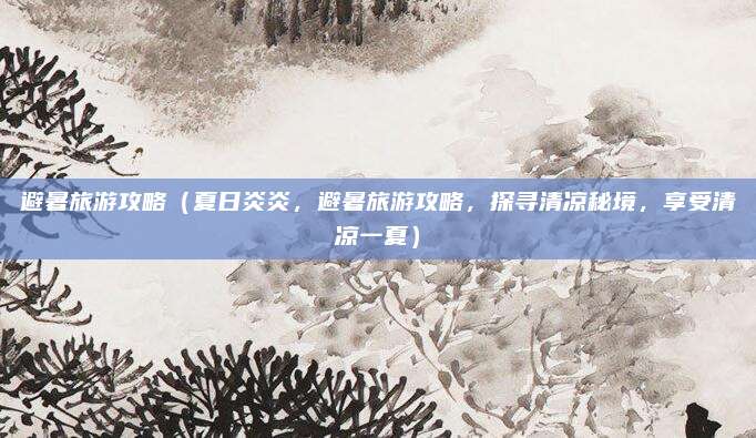 避暑旅游攻略(夏日炎炎,避暑旅游攻略,探寻清凉秘境,享受清凉一夏)