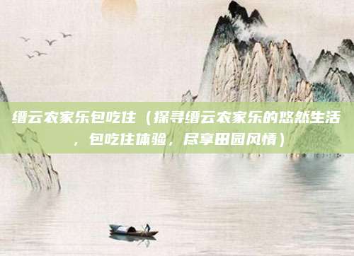 缙云农家乐包吃住(探寻缙云农家乐的悠然生活,包吃住体验,尽享田园风情)