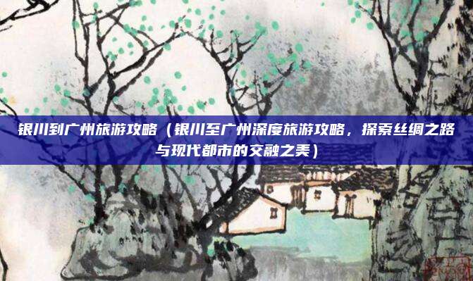 银川到广州旅游攻略(银川至广州深度旅游攻略,探索丝绸之路与现代都市的交融之美)