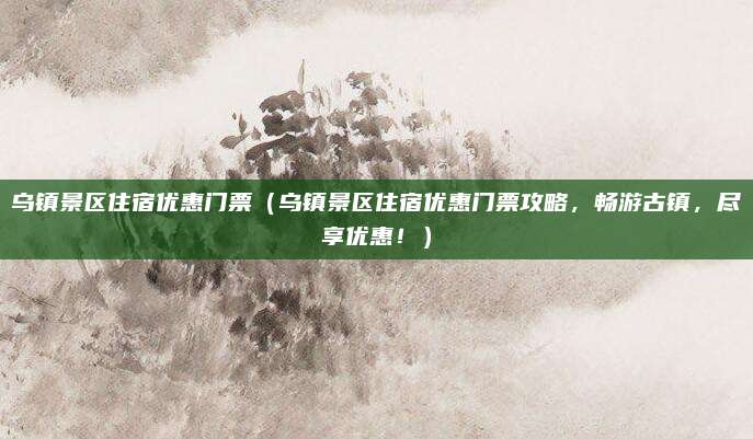 乌镇景区住宿优惠门票(乌镇景区住宿优惠门票攻略,畅游古镇,尽享优惠!)