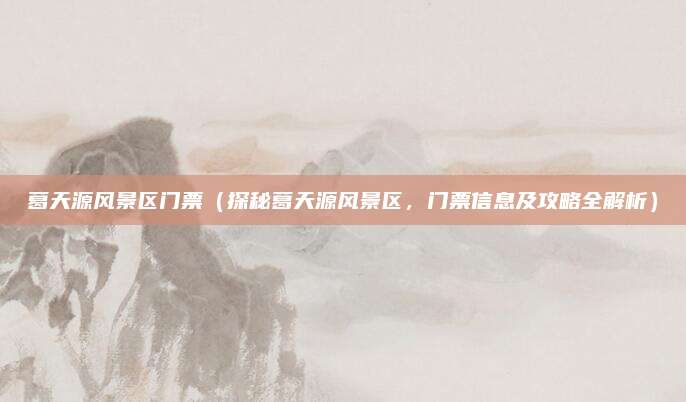 葛天源风景区门票(探秘葛天源风景区,门票信息及攻略全解析)