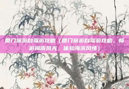 厦门旅游自驾游攻略(厦门旅游自驾游攻略,畅游闽南风光,体验海滨风情)