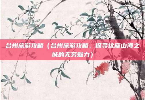 台州旅游攻略（台州旅游攻略，探寻这座山海之城的无穷魅力）
