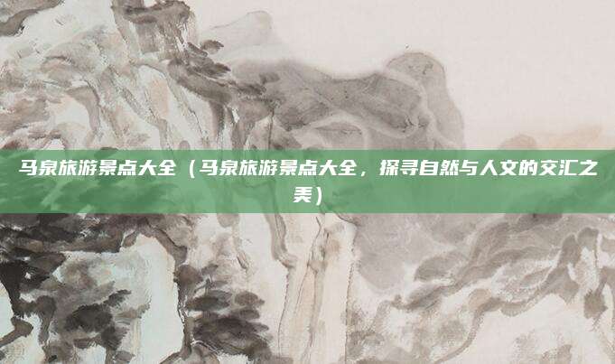 马泉旅游景点大全（马泉旅游景点大全，探寻自然与人文的交汇之美）