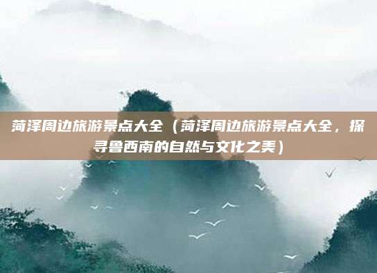 菏泽周边旅游景点大全(菏泽周边旅游景点大全,探寻鲁西南的自然与文化之美)
