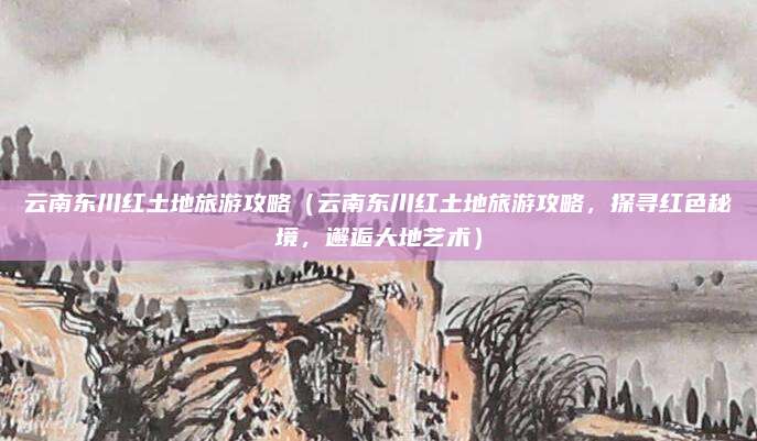 云南东川红土地旅游攻略(云南东川红土地旅游攻略,探寻红色秘境,邂逅大地艺术)