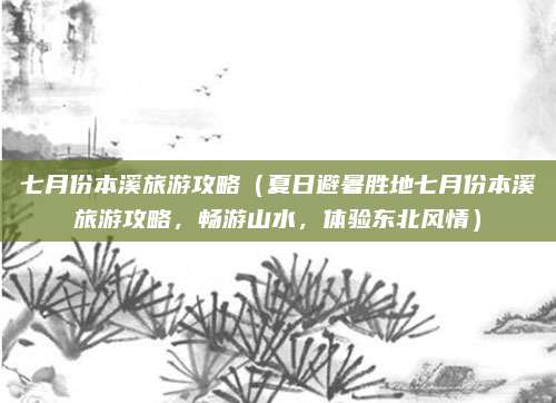 七月份本溪旅游攻略（夏日避暑胜地七月份本溪旅游攻略，畅游山水，体验东北风情）