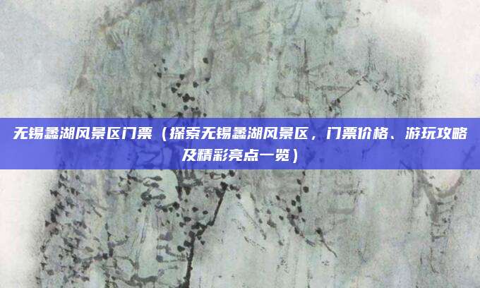 无锡蠡湖风景区门票(探索无锡蠡湖风景区,门票价格、游玩攻略及精彩亮点一览)