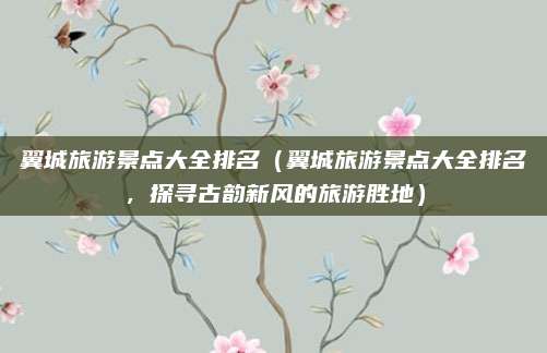 翼城旅游景点大全排名（翼城旅游景点大全排名，探寻古韵新风的旅游胜地）