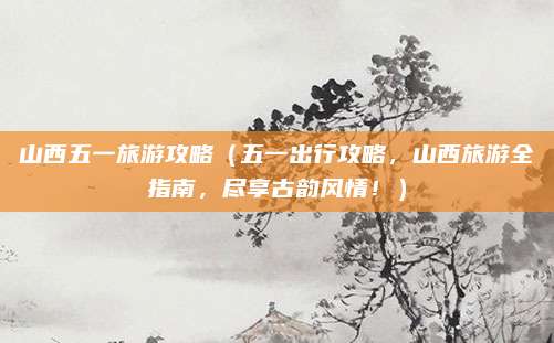 山西五一旅游攻略（五一出行攻略，山西旅游全指南，尽享古韵风情！）