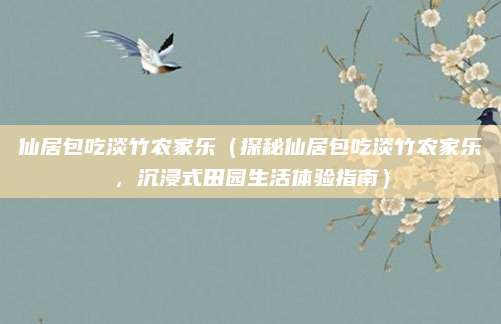 仙居包吃淡竹农家乐（探秘仙居包吃淡竹农家乐，沉浸式田园生活体验指南）