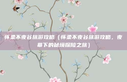 怀柔不夜谷旅游攻略(怀柔不夜谷旅游攻略,夜幕下的秘境探险之旅)