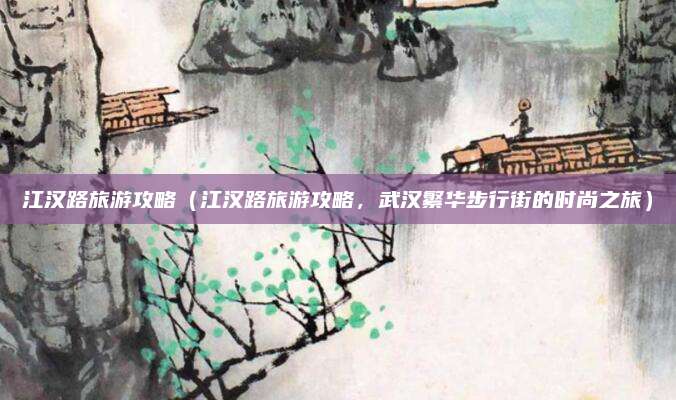 江汉路旅游攻略(江汉路旅游攻略,武汉繁华步行街的时尚之旅)