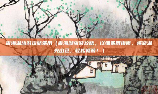 青海湖旅游攻略费用(青海湖旅游攻略,详细费用指南,畅游湖光山色,轻松畅游!)