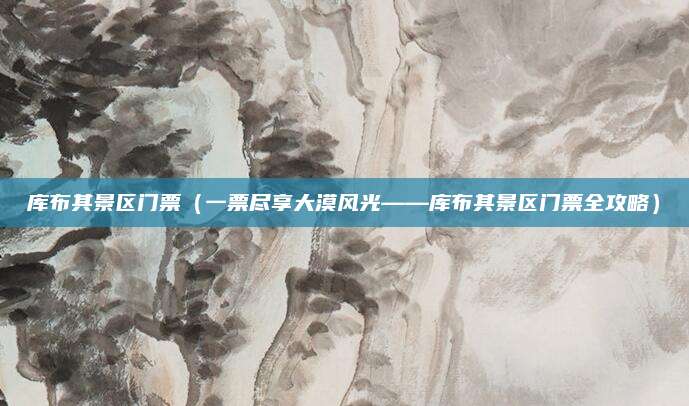库布其景区门票(一票尽享大漠风光——库布其景区门票全攻略)