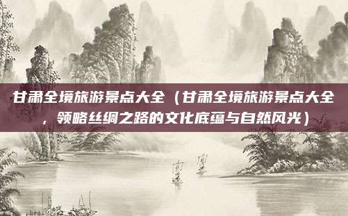 甘肃全境旅游景点大全(甘肃全境旅游景点大全,领略丝绸之路的文化底蕴与自然风光)