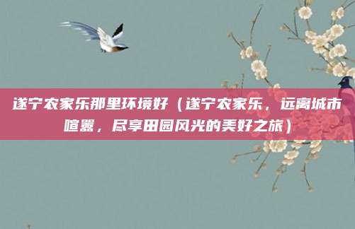 遂宁农家乐那里环境好(遂宁农家乐,远离城市喧嚣,尽享田园风光的美好之旅)