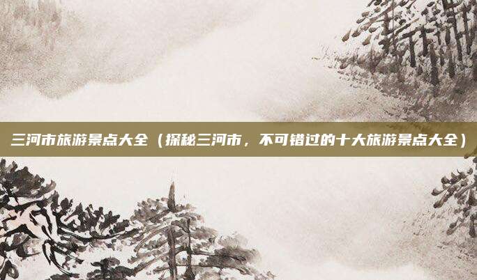 三河市旅游景点大全(探秘三河市,不可错过的十大旅游景点大全)