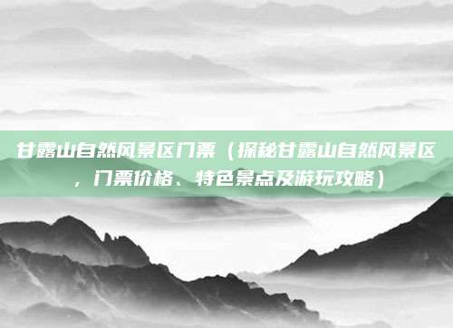 甘露山自然风景区门票(探秘甘露山自然风景区,门票价格、特色景点及游玩攻略)