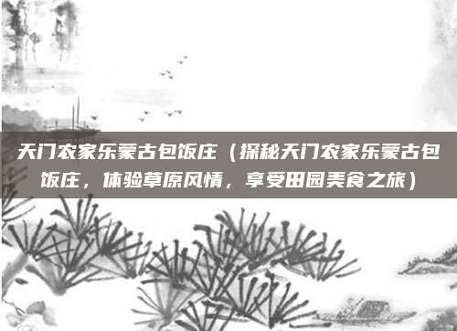 天门农家乐蒙古包饭庄(探秘天门农家乐蒙古包饭庄,体验草原风情,享受田园美食之旅)