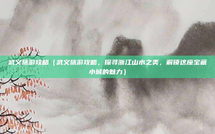 武义旅游攻略（武义旅游攻略，探寻浙江山水之美，解锁这座宝藏小城的魅力）