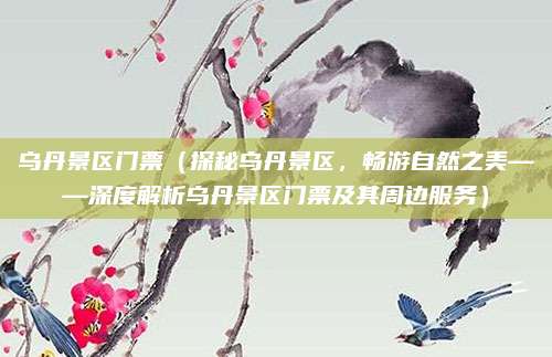 乌丹景区门票(探秘乌丹景区,畅游自然之美——深度解析乌丹景区门票及其周边服务)
