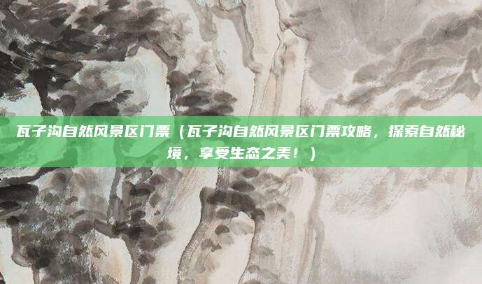 瓦子沟自然风景区门票（瓦子沟自然风景区门票攻略，探索自然秘境，享受生态之美！）