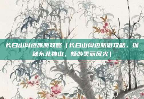 长白山周边旅游攻略（长白山周边旅游攻略，探秘东北神山，畅游美丽风光）