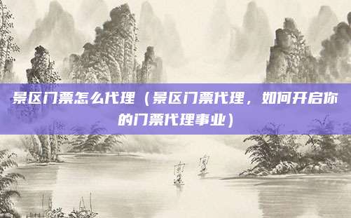 景区门票怎么代理(景区门票代理,如何开启你的门票代理事业)