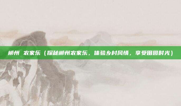 郴州 农家乐(探秘郴州农家乐,体验乡村风情,享受田园时光)