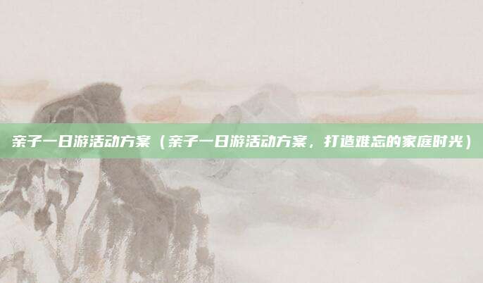 亲子一日游活动方案(亲子一日游活动方案,打造难忘的家庭时光)