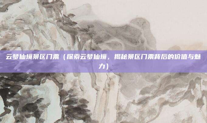 云梦仙境景区门票(探索云梦仙境,揭秘景区门票背后的价值与魅力)