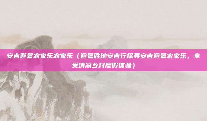 安吉避暑农家乐农家乐（避暑胜地安吉行探寻安吉避暑农家乐，享受清凉乡村度假体验）