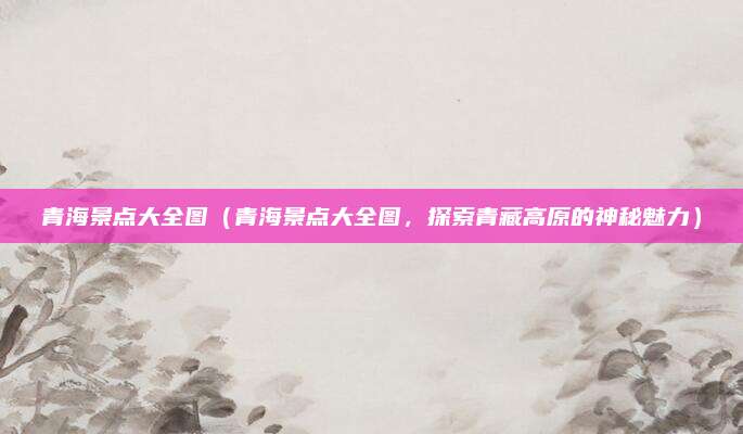 青海景点大全图（青海景点大全图，探索青藏高原的神秘魅力）