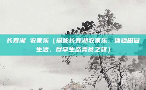 长寿湖 农家乐（探秘长寿湖农家乐，体验田园生活，尽享生态美食之旅）