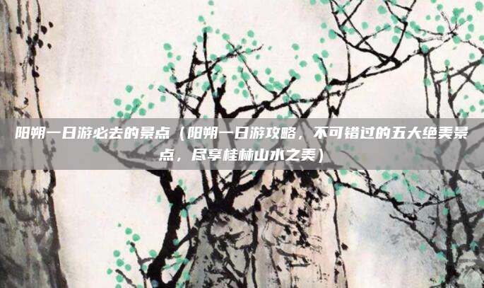 阳朔一日游必去的景点（阳朔一日游攻略，不可错过的五大绝美景点，尽享桂林山水之美）