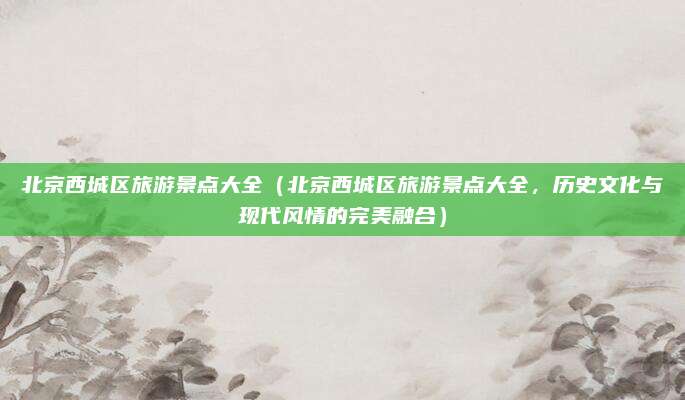 北京西城区旅游景点大全（北京西城区旅游景点大全，历史文化与现代风情的完美融合）