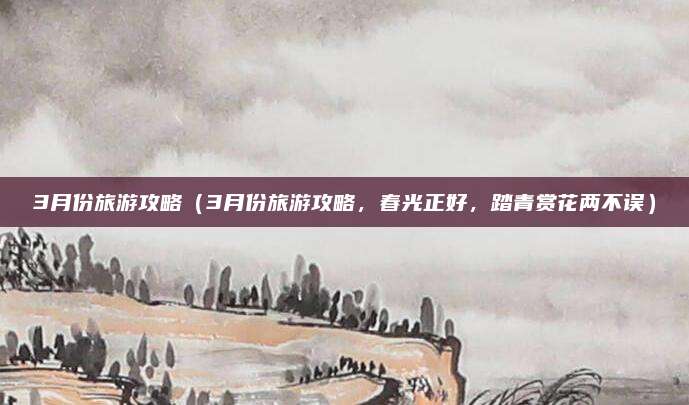 3月份旅游攻略（3月份旅游攻略，春光正好，踏青赏花两不误）