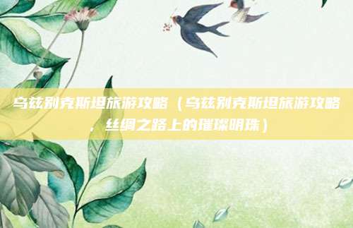 乌兹别克斯坦旅游攻略(乌兹别克斯坦旅游攻略,丝绸之路上的璀璨明珠)