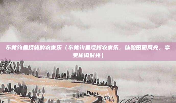东莞钓鱼烧烤的农家乐(东莞钓鱼烧烤农家乐,体验田园风光,享受休闲时光)