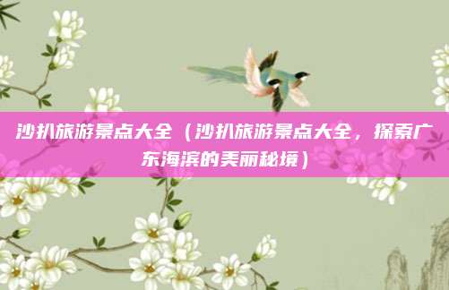 沙扒旅游景点大全（沙扒旅游景点大全，探索广东海滨的美丽秘境）